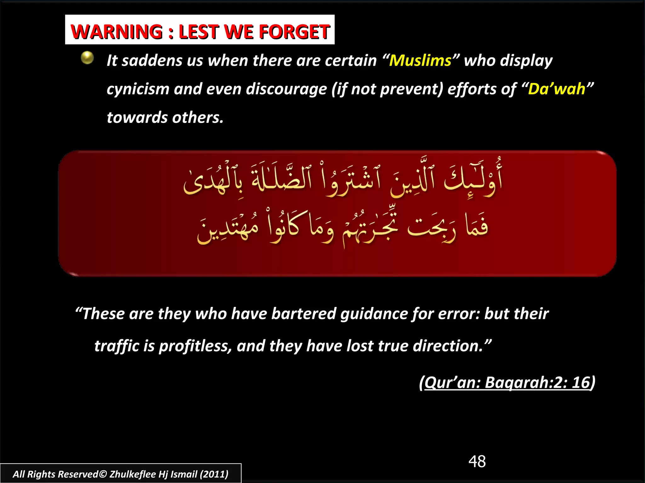 It saddens us when there are certain “ Muslims ” who display cynicism and even discourage (if not prevent) efforts of “ Da’wah ” towards others. WARNING : LEST WE FORGET “ These are they who have bartered guidance for error: but their traffic is profitless, and they have lost true direction.” ( Qur’an: Baqarah:2: 16 ) All Rights Reserved© Zhulkeflee Hj Ismail (2011) 
