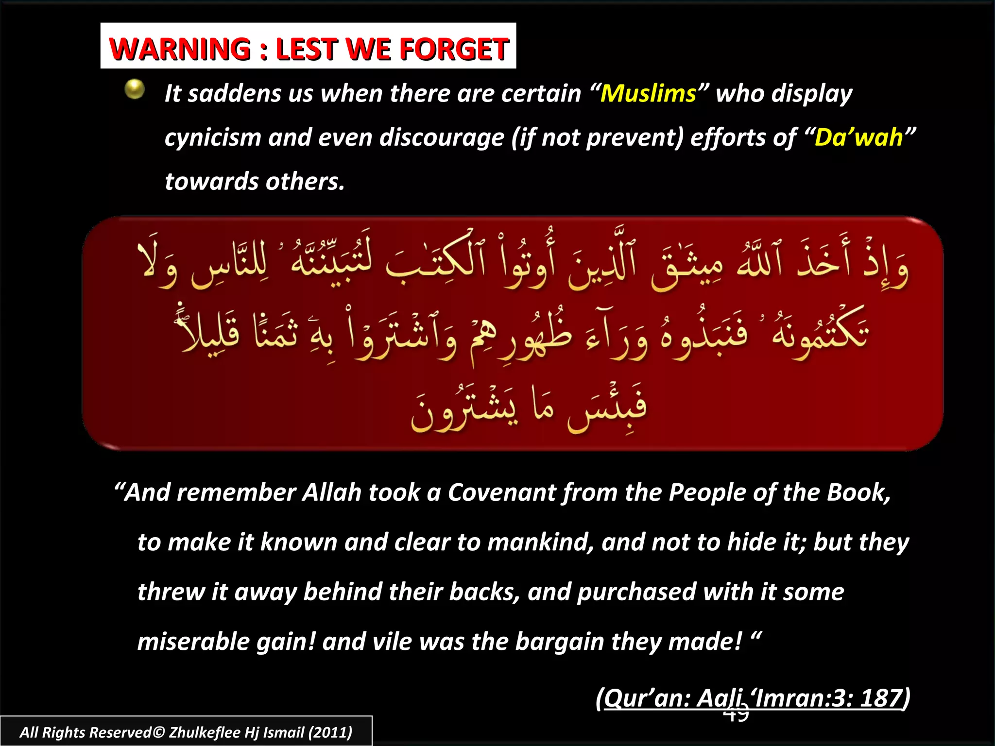 It saddens us when there are certain “ Muslims ” who display cynicism and even discourage (if not prevent) efforts of “ Da’wah ” towards others. WARNING : LEST WE FORGET “ And remember Allah took a Covenant from the People of the Book, to make it known and clear to mankind, and not to hide it; but they threw it away behind their backs, and purchased with it some miserable gain! and vile was the bargain they made! “ ( Qur’an: Aali ‘Imran:3: 187 ) All Rights Reserved© Zhulkeflee Hj Ismail (2011) 