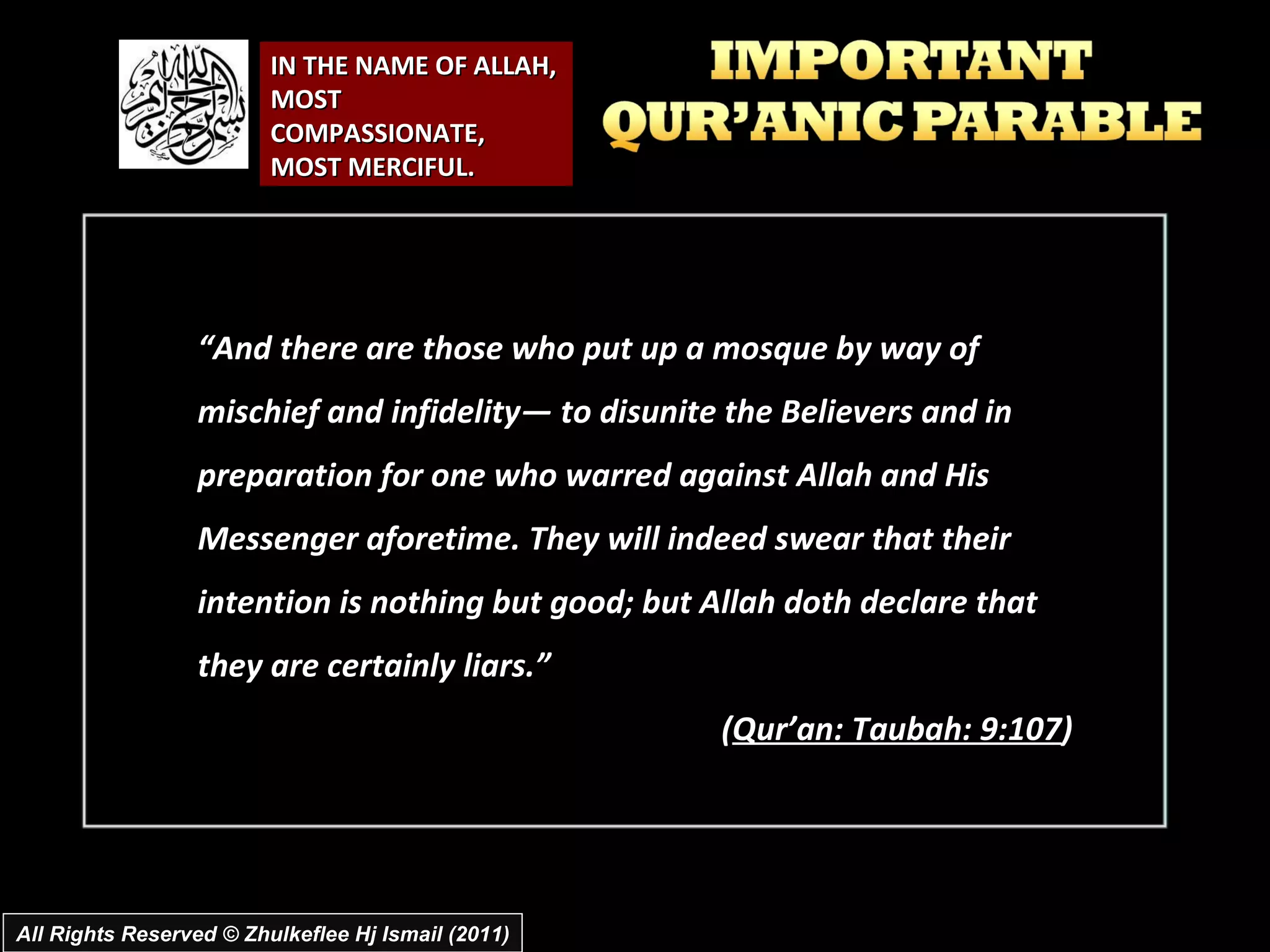 IN THE NAME OF ALLAH, MOST COMPASSIONATE, MOST MERCIFUL. “ And there are those who put up a mosque by way of mischief and infidelity― to disunite the Believers and in preparation for one who warred against Allah and His Messenger aforetime. They will indeed swear that their intention is nothing but good; but Allah doth declare that they are certainly liars.” ( Qur’an: Taubah: 9:107 ) All Rights Reserved © Zhulkeflee Hj Ismail (2011) 