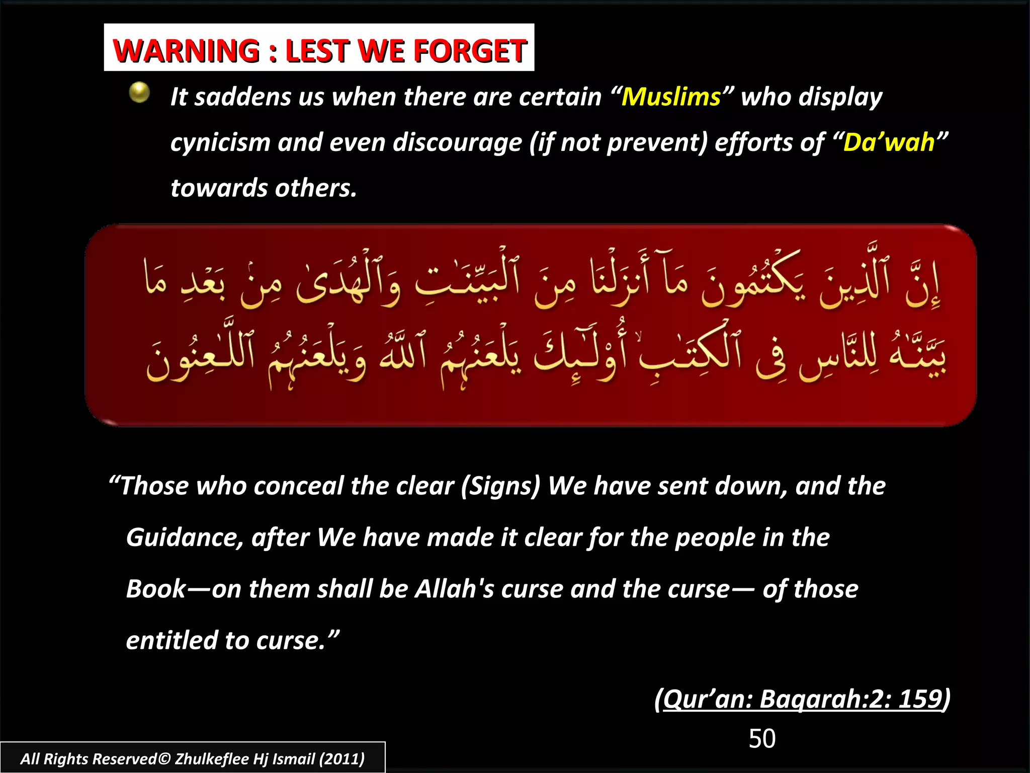 It saddens us when there are certain “ Muslims ” who display cynicism and even discourage (if not prevent) efforts of “ Da’wah ” towards others. WARNING : LEST WE FORGET “ Those who conceal the clear (Signs) We have sent down, and the Guidance, after We have made it clear for the people in the Book―on them shall be Allah's curse and the curse― of those entitled to curse.”  ( Qur’an: Baqarah:2: 159 ) All Rights Reserved© Zhulkeflee Hj Ismail (2011) 
