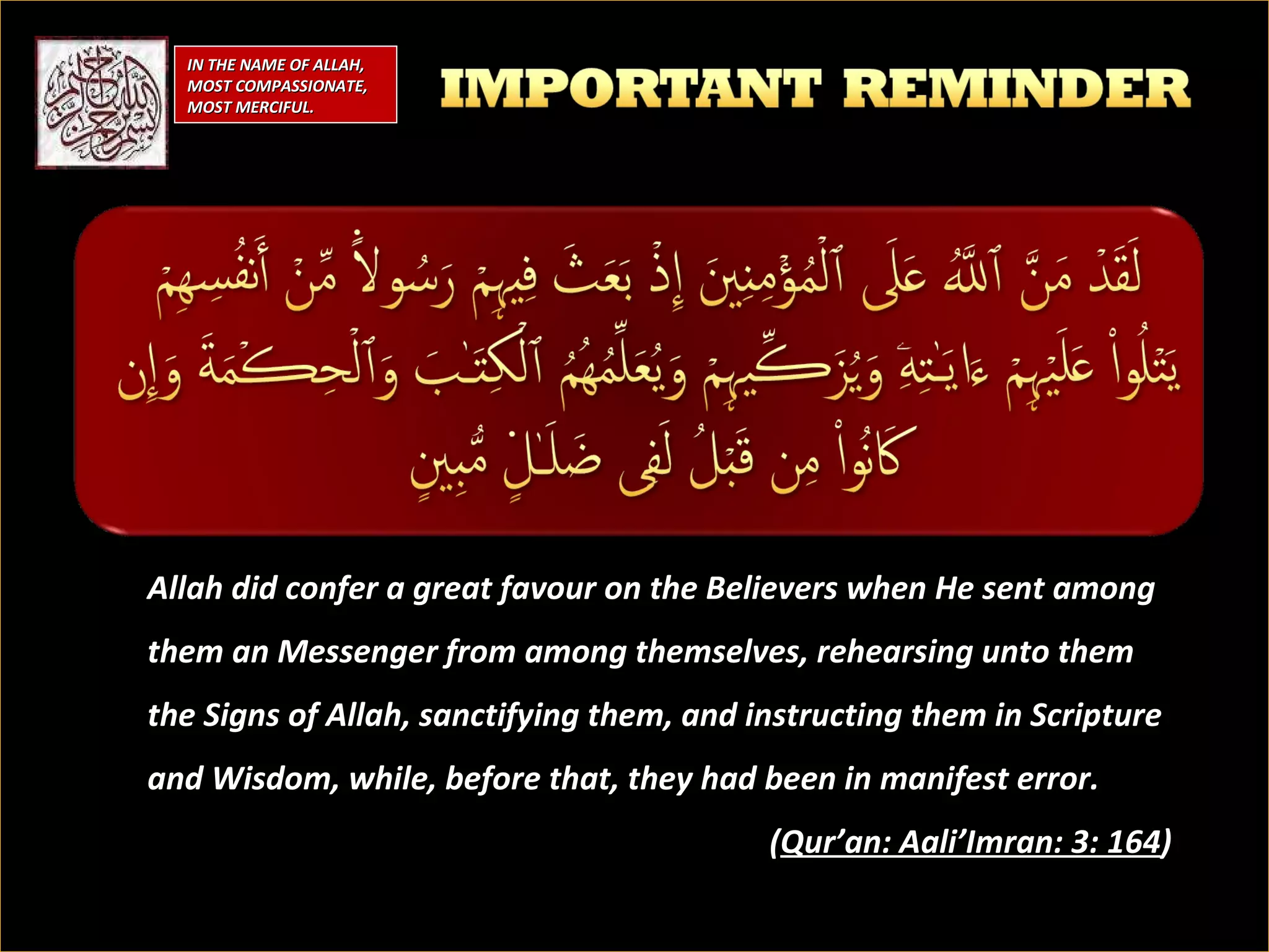 Allah did confer a great favour on the Believers when He sent among them an Messenger from among themselves, rehearsing unto them the Signs of Allah, sanctifying them, and instructing them in Scripture and Wisdom, while, before that, they had been in manifest error.  ( Qur’an: Aali’Imran: 3: 164 ) IN THE NAME OF ALLAH, MOST COMPASSIONATE, MOST MERCIFUL. 