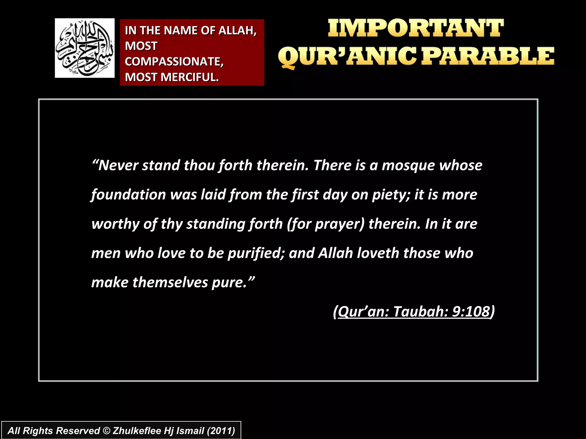 IN THE NAME OF ALLAH, MOST COMPASSIONATE, MOST MERCIFUL. “ Never stand thou forth therein. There is a mosque whose foundation was laid from the first day on piety; it is more worthy of thy standing forth (for prayer) therein. In it are men who love to be purified; and Allah loveth those who make themselves pure.” ( Qur’an: Taubah: 9:108 ) All Rights Reserved © Zhulkeflee Hj Ismail (2011) 