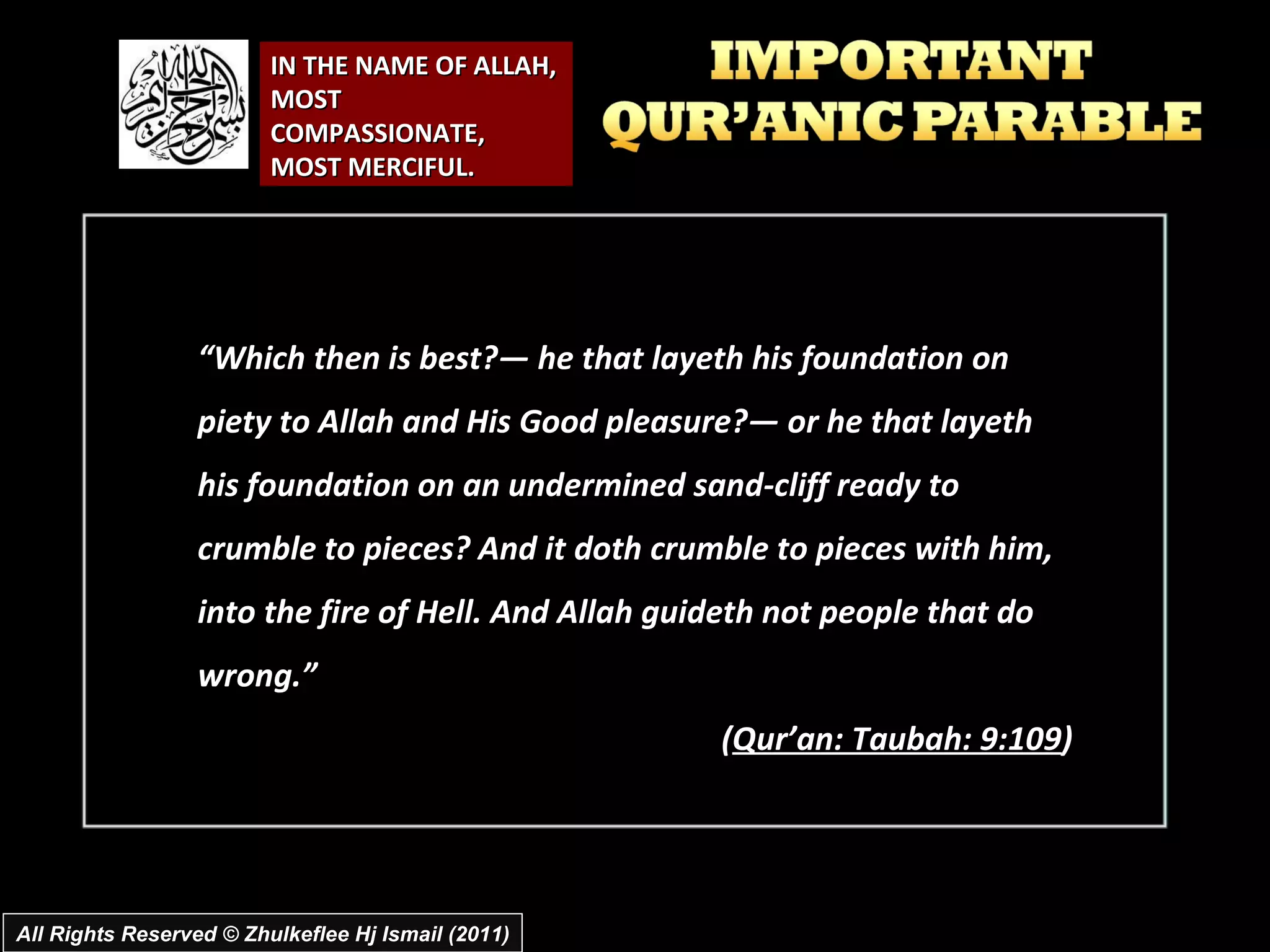 IN THE NAME OF ALLAH, MOST COMPASSIONATE, MOST MERCIFUL. “ Which then is best?― he that layeth his foundation on piety to Allah and His Good pleasure?― or he that layeth his foundation on an undermined sand-cliff ready to crumble to pieces? And it doth crumble to pieces with him, into the fire of Hell. And Allah guideth not people that do wrong.” ( Qur’an: Taubah: 9:109 ) All Rights Reserved © Zhulkeflee Hj Ismail (2011) 