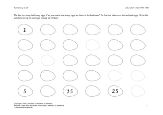 Numbers up to 30
2013–2014 | Hijri 1434–1435
The hen in a coop laid many eggs. Can you count how many eggs are there in the henhouse? To find out, draw over the outlined-eggs. Write the
numbers on top of each egg. Colour all of them:
1
5
Copyright: Free; provided no addition or deletion.
Request: Read and distribute. Photocopy if needed. Or preserve.
—AbuAmanAminNoorah
15
25
1