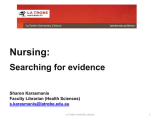 Nursing:
Searching for evidence
Sharon Karasmanis
Faculty Librarian (Health Sciences)
s.karasmanis@latrobe.edu.au
La Trobe University Library 1
 