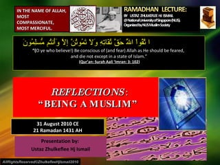 Presentation by:  Ustaz Zhulkeflee Hj Ismail REFLECTIONS  : “BEING A MUSLIM”  ا تَّقُواْ اللَّهَ حَقَّ تُقَاتِهِ وَلَا تَمُوتُنَّ إِلَّا وَأَنتُم مُّسلِمُونَ “ ( O ye who believe!) Be conscious of (and fear) Allah as He should be feared,  and die not except in a state of Islam.” ( Qur’an: Surah Aali ‘Imran: 3: 102 ) AllRightsReserved©ZhulkefleeHjIsmail2010 IN THE NAME OF ALLAH, MOST COMPASSIONATE, MOST MERCIFUL. 31 August 2010 CE 21 Ramadan 1431 AH 