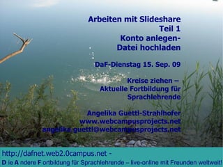 Arbeiten mit Slideshare Teil 1 Konto anlegen- Datei hochladen DaF-Dienstag 15. Sep. 09 Kreise ziehen –  Aktuelle Fortbildung für Sprachlehrende Angelika Guettl-Strahlhofer www.webcampusprojects.net [email_address] http://dafnet.web2.0campus.net  -   D ie  A ndere  F ortbildung für Sprachlehrende – live-online mit Freunden weltweit!  