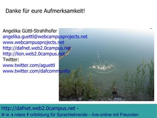 Danke für eure Aufmerksamkeit!  Angelika Güttl-Strahlhofer [email_address]   www.webcampusprojects.net http://dafnet.web2.0campus.net http://lion.web2.0campus.net Twitter: www.twitter.com/aguettl www.twitter.com/dafcommunity   