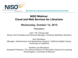 NISO Webinar:
Cloud and Web Services for Librarians
Wednesday, October 14, 2015
Presenters:
John “JG” Chirapurath,
Senior Vice President and General Manager, ProQuest Workflow Solutions
Kurt Ewoldsen,
Manager, Infrastructure and Applications Support, California Digital Library,
University of California
Heather Lea Moulaison,
Assistant Professor, The iSchool (School of Information Science & Learning
Technologies), University of Missouri
http://www.niso.org/news/events/2015/webinars/cloud_services/
 