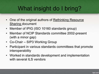 What insight do I bring? 
• One of the original authors of Rethinking Resource 
Sharing document 
• Member of IPIG (ISO 10...