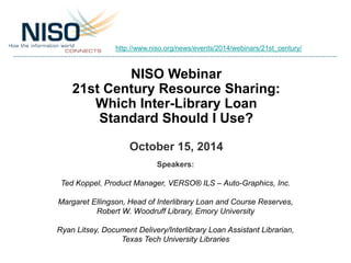 http://www.niso.org/news/events/2014/webinars/21st_century/ 
NISO Webinar 
21st Century Resource Sharing: 
Which Inter-Library Loan 
Standard Should I Use? 
October 15, 2014 
Speakers: 
Ted Koppel, Product Manager, VERSO® ILS – Auto-Graphics, Inc. 
Margaret Ellingson, Head of Interlibrary Loan and Course Reserves, 
Robert W. Woodruff Library, Emory University 
Ryan Litsey, Document Delivery/Interlibrary Loan Assistant Librarian, 
Texas Tech University Libraries 
 