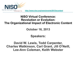 http://www.niso.org/news/events/2013/econtent

NISO Virtual Conference:
Revolution or Evolution:
The Organizational Impact of Electronic Content
October 16, 2013

Speakers:
David W. Lewis, Todd Carpenter,
Charles Watkinson, Carl Grant, Jill O’Neill,
Lee-Ann Coleman, Keith Webster

 