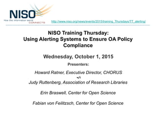 NISO Training Thursday:
Using Alerting Systems to Ensure OA Policy
Compliance
Wednesday, October 1, 2015
Presenters:
Howard Ratner, Executive Director, CHORUS
f
Judy Ruttenberg, Association of Research Libraries
Erin Braswell, Center for Open Science
Fabian von Feilitzsch, Center for Open Science
http://www.niso.org/news/events/2015/training_Thursdays/TT_alerting/
 