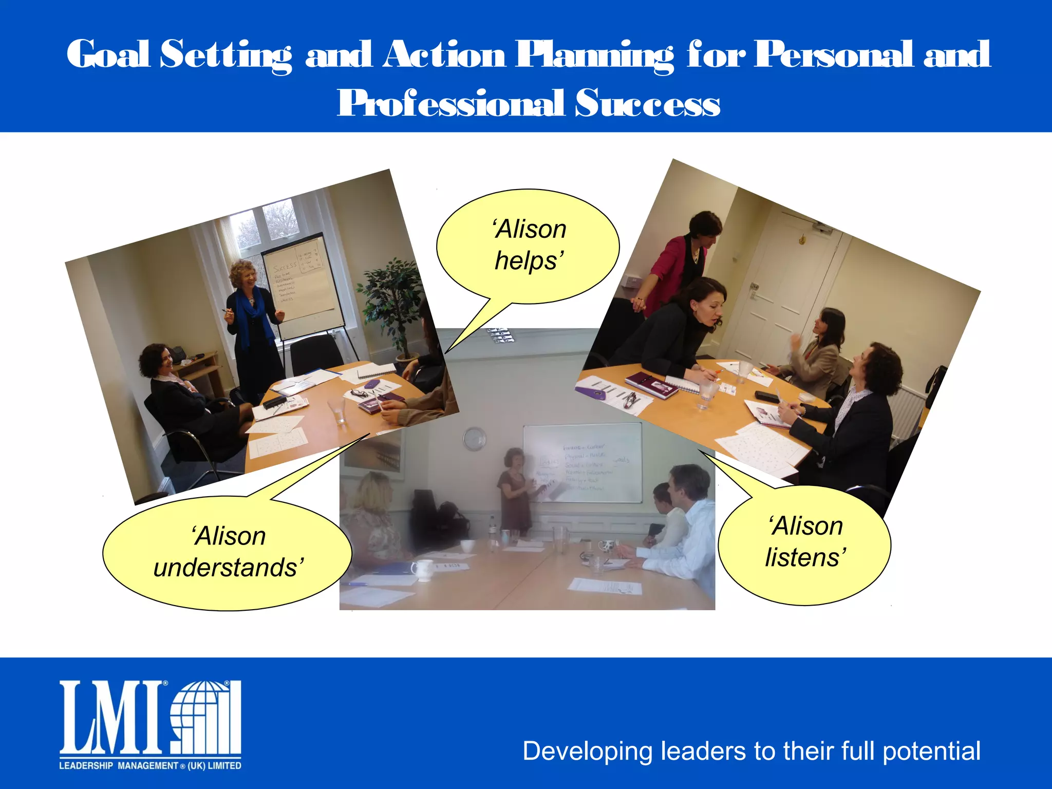Goal Setting and Action Planning for Personal and
              Professional Success

                      ‘Alison
                       helps’




       ‘Alison                                ‘Alison
    understands’                              listens’




                        Developing leaders to their full potential
 