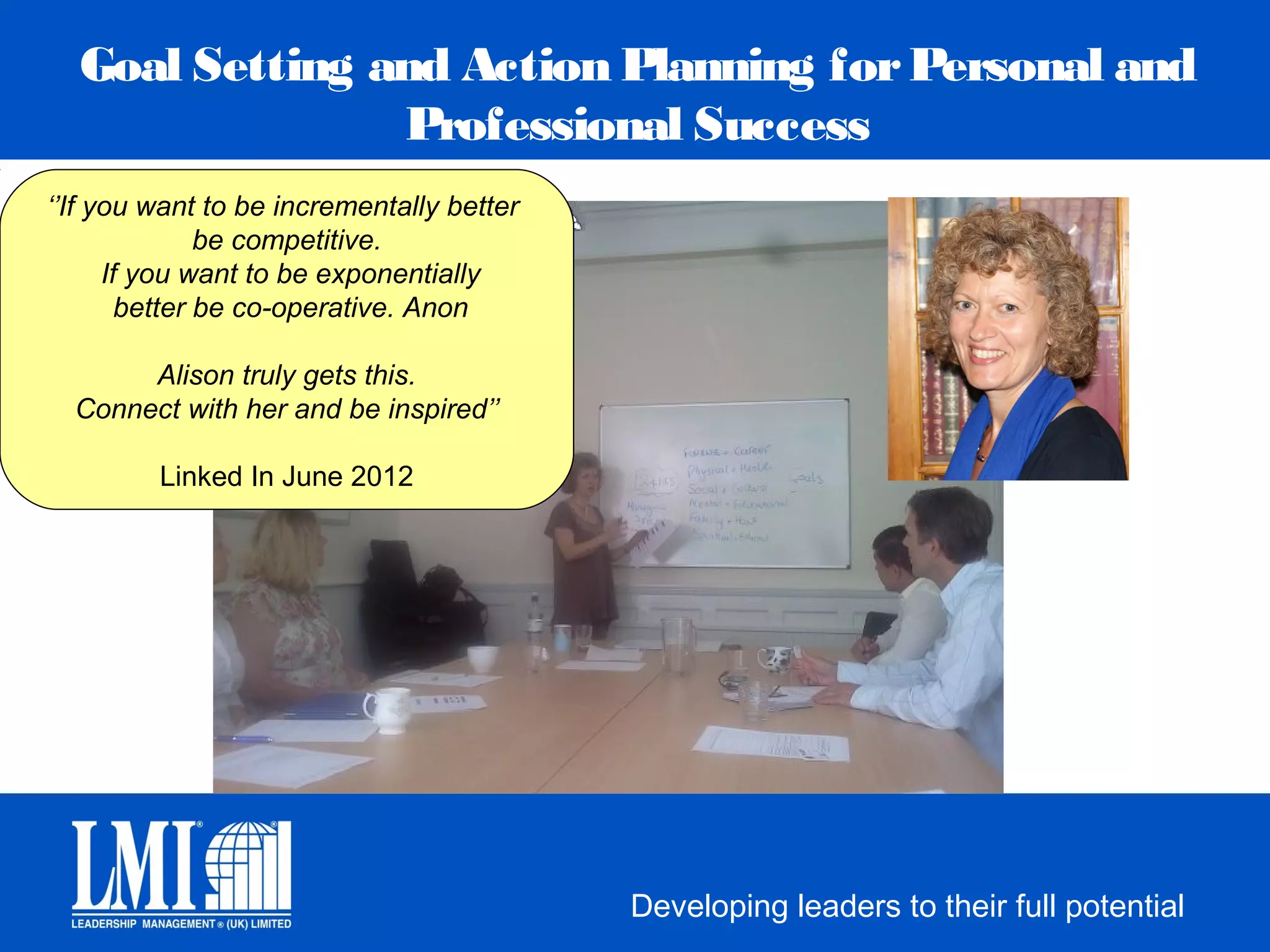Goal Setting and Action Planning for Personal and
                Professional Success
‘’If you want to be incrementally better
               be competitive.
      If you want to be exponentially
        better be co-operative. Anon

       Alison truly gets this.
  Connect with her and be inspired’’

         Linked In June 2012




                                           Developing leaders to their full potential
 