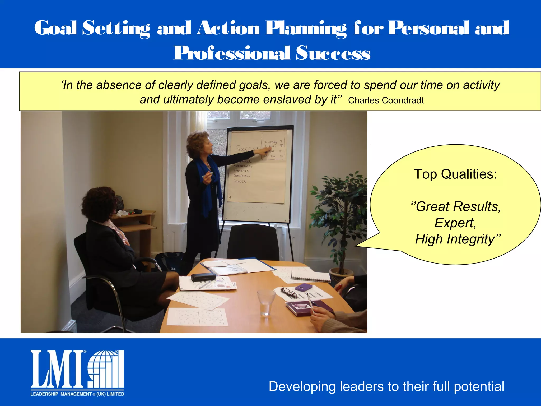 Goal Setting and Action Planning for Personal and
              Professional Success
  ‘In the absence of clearly defined goals, we are forced to spend our time on activity
                 and ultimately become enslaved by it’’ Charles Coondradt




                                                                      Top Qualities:

                                                                     ‘’Great Results,
                                                                          Expert,
                                                                       High Integrity’’




                                          Developing leaders to their full potential
 