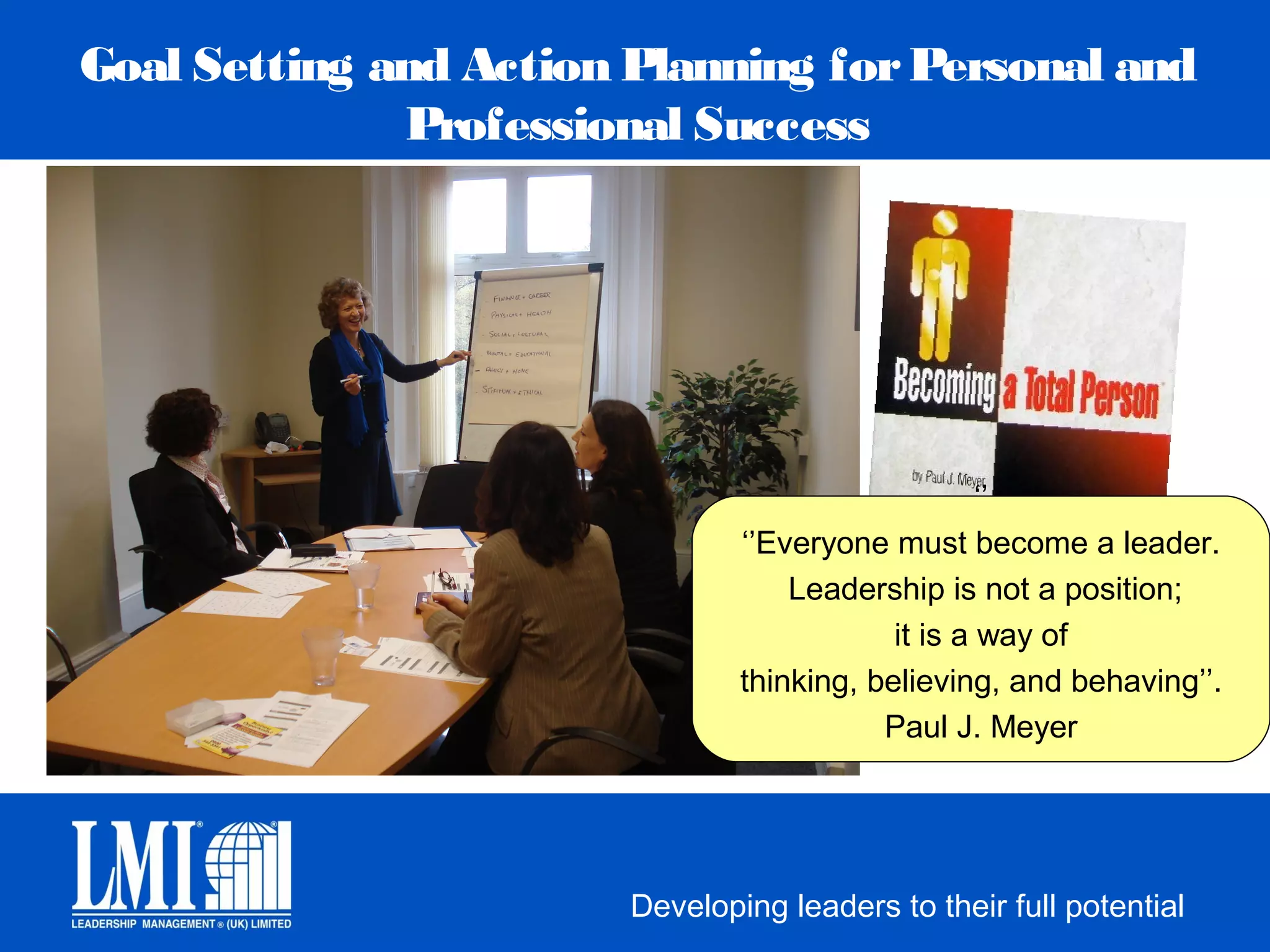 Goal Setting and Action Planning for Personal and
              Professional Success




                                                    ‘’
                                ‘’Everyone must become a leader.
                                    Leadership is not a position;
                                            it is a way of
                                thinking, believing, and behaving’’.
                                           Paul J. Meyer




                        Developing leaders to their full potential
 