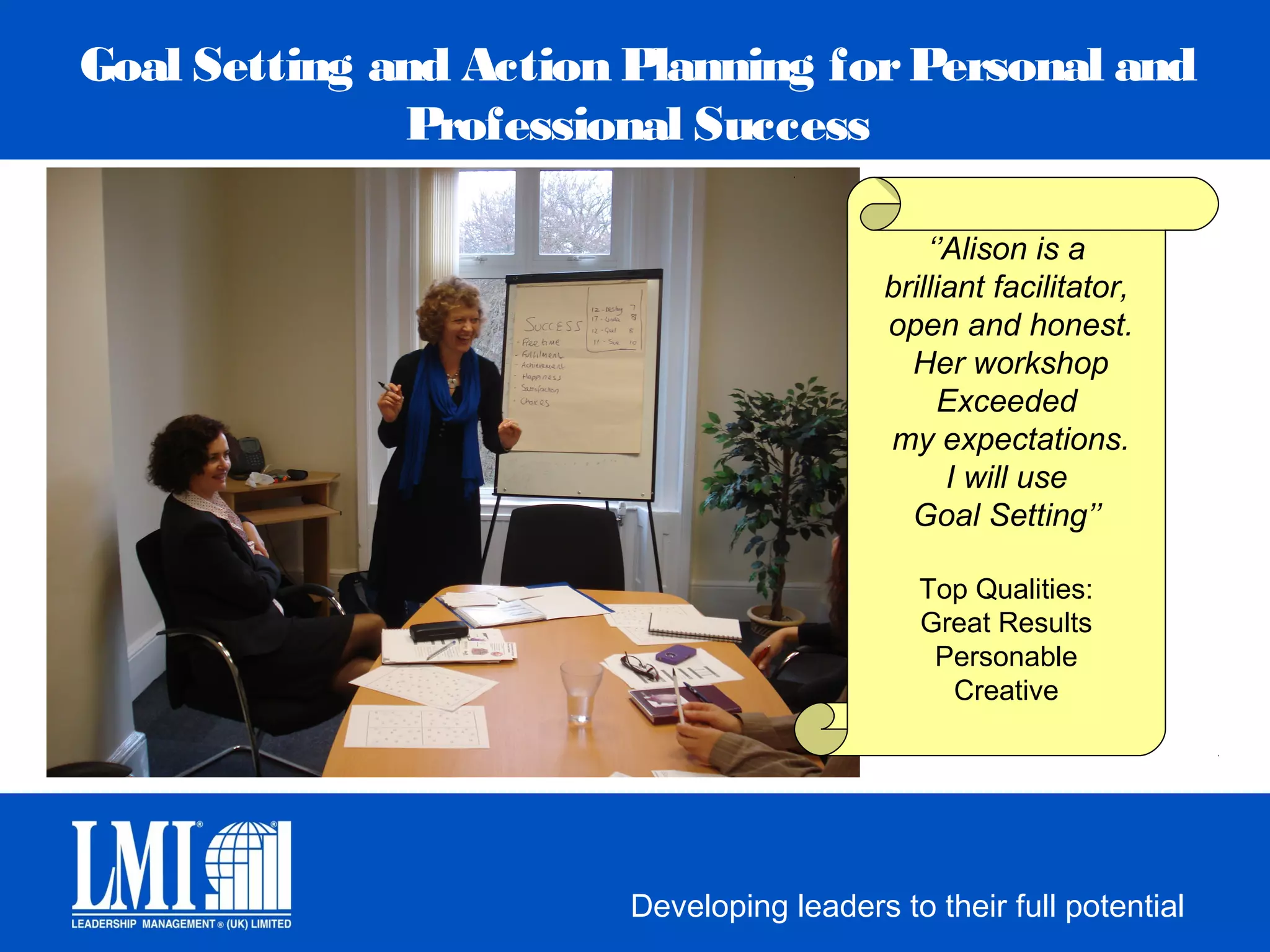 Goal Setting and Action Planning for Personal and
              Professional Success

                                               ‘’Alison is a
                                           brilliant facilitator,
                                           open and honest.
                                             Her workshop
                                                Exceeded
                                           my expectations.
                                                 I will use
                                             Goal Setting’’

                                              Top Qualities:
                                              Great Results
                                               Personable
                                                Creative




                        Developing leaders to their full potential
 