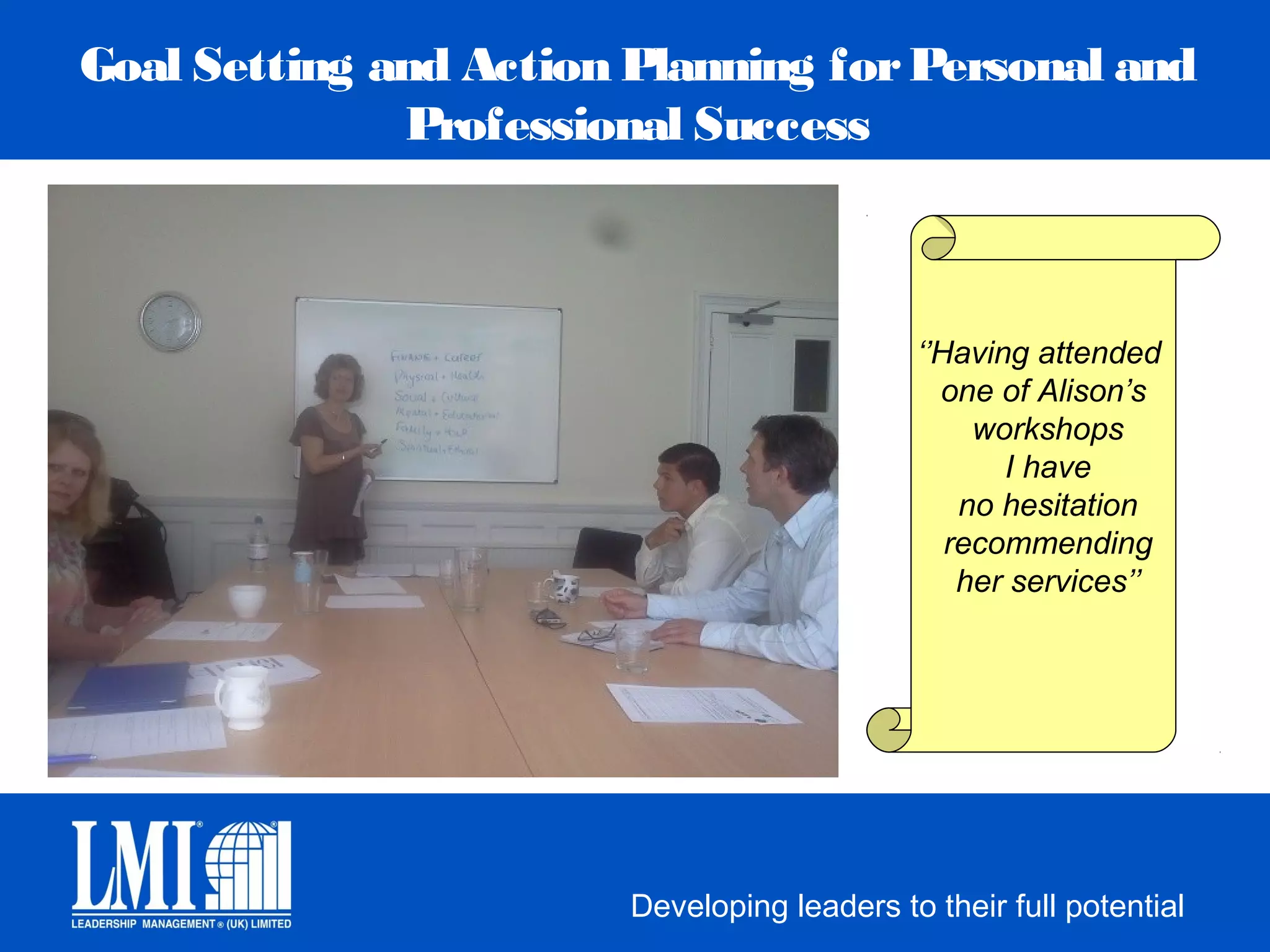 Goal Setting and Action Planning for Personal and
              Professional Success



                                             ‘’Having attended
                                               one of Alison’s
                                                  workshops
                                                    I have
                                                 no hesitation
                                                recommending
                                                 her services’’




                        Developing leaders to their full potential
 
