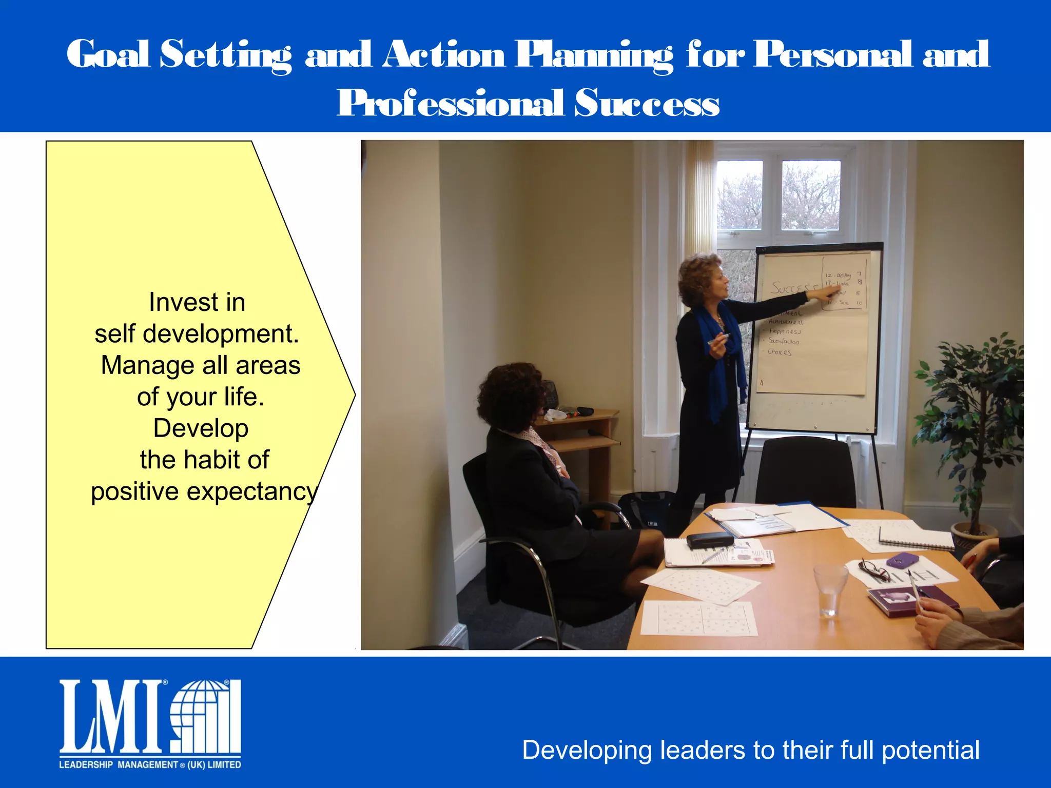 Goal Setting and Action Planning for Personal and
              Professional Success



       Invest in
 self development.
  Manage all areas
     of your life.
        Develop
      the habit of
 positive expectancy




                        Developing leaders to their full potential
 