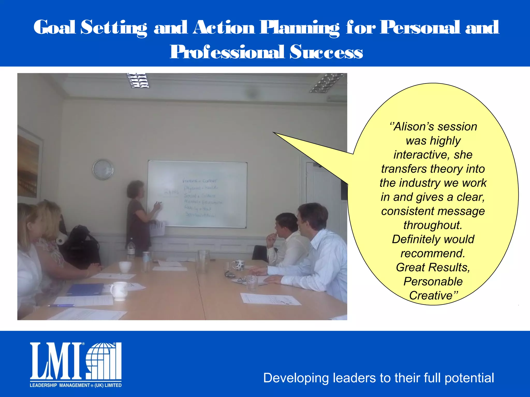 Goal Setting and Action Planning for Personal and
              Professional Success


                                                ‘’Alison’s session
                                                      was highly
                                                  interactive, she
                                              transfers theory into
                                             the industry we work
                                             in and gives a clear,
                                             consistent message
                                                     throughout.
                                                 Definitely would
                                                    recommend.
                                                   Great Results,
                                                     Personable
                                                      Creative’’




                        Developing leaders to their full potential
 