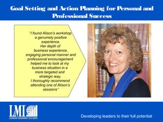 Goal Setting and Action Planning for Personal and
              Professional Success

       ‘’I found Alison’s workshop
             a genuinely positive
                 experience.
                 Her depth of
            business experience,
     engaging personal manner and
      professional encouragement
         helped me to look at my
          business situation in a
             more targeted and
                strategic way.
         I thoroughly recommend
         attending one of Alison’s
                   sessions’’




                                     Developing leaders to their full potential
 