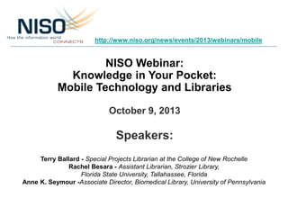 NISO Webinar:
Knowledge in Your Pocket:
Mobile Technology and Libraries
October 9, 2013
Speakers:
Terry Ballard - Special Projects Librarian at the College of New Rochelle
Rachel Besara - Assistant Librarian, Strozier Library,
Florida State University, Tallahassee, Florida
Anne K. Seymour -Associate Director, Biomedical Library, University of Pennsylvania
http://www.niso.org/news/events/2013/webinars/mobile
 
