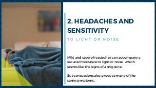 2. HEADACHES AND
SENSITIVITY
Mild and severe headaches can accompany a
reduced tolerance to light or noise, which
seems like the signs of a migraine.
But concussions also produce many of the
same symptoms.
T O L I G H T O R N O I S E
 
