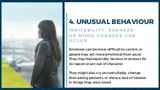 4. UNUSUAL BEHAVIOUR
Emotions can be more difficult to control, or
people may act more emotional than usual.
They may feel especially nervous or anxious for
no reason or act out of character.
They might also cry uncontrollably, change
their eating patterns, or show a lack of interest
in things they once loved. 
I R R I T A B I L I T Y , S A D N E S S ,
O R M O O D C H A N G E S C A N
O C C U R
 