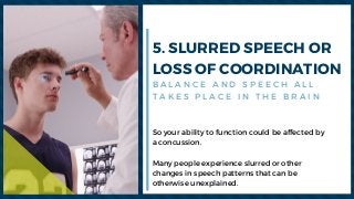 5. SLURRED SPEECH OR
LOSS OF COORDINATION
So your ability to function could be affected by
a concussion.
Many people experience slurred or other
changes in speech patterns that can be
otherwise unexplained. 
B A L A N C E A N D S P E E C H A L L
T A K E S P L A C E I N T H E B R A I N
 
