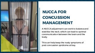 A NUCCA adjustment can work to balance and
stabilize the neck, which can lead to optimal
communication between the brain and the
body.
This can help keep the nasty symptoms of
post-concussion syndrome at bay.
NUCCA FOR
CONCUSSION
MANAGEMENT
 