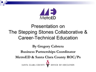 Presentation on The Stepping Stones Collaborative & Career-Technical Education By Gregory Cabrera Business Partnerships Coordinator MetroED & Santa Clara County ROC/Ps 