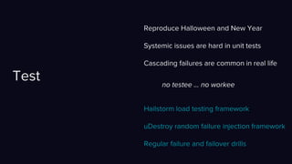 Reproduce Halloween and New Year
Systemic issues are hard in unit tests
Cascading failures are common in real life
Test
Hailstorm load testing framework
uDestroy random failure injection framework
Regular failure and failover drills
no testee … no workee
 