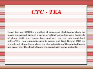 CTC ­ TEA
Crush tear curl (CTC) is a method of processing black tea in which the 
leaves are passed through a series of cylindrical rollers with hundreds 
of  sharp  teeth  that  crush,  tear,  and  curl  the  tea  into  small,hard 
pellets.This   tea is manufactured in Assam and West Bengal. CTC tea 
is made out of machines where the characteristics of the plucked leaves 
are preserved. This kind of tea is consumed with sugar and milk.
 
