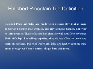 Polished Procelain Tile Definition
Polished  Porcelain  Tiles  are  made  from  refined  clay  that  is  more 
denser and harder than granite. The clay is made hard by applying 
hot fire process. These tiles are designed for wall and floor covering. 
With high liquid repelling capacity, they do not allow to leave any 
stain on surfaces. Polished Porcelain Tiles are highly used in busy 
areas throughout homes, offices, shops, bars and more. 
 
