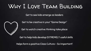 Why I Love Team Building
Get to see kids emerge as leaders
Get to be creative in your “Game Design”
Get to watch creative thinking take place
Helps form a positive Class Culture - So Important!
Get to help kids develop EXTREMELY useful skills
 