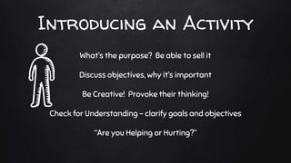 Introducing an Activity
What’s the purpose? Be able to sell it
Discuss objectives, why it’s important
Be Creative! Provoke their thinking!
Check for Understanding - clarify goals and objectives
“Are you Helping or Hurting?”
 