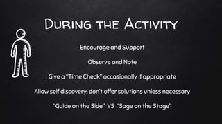 During the Activity
Encourage and Support
Observe and Note
Give a “Time Check” occasionally if appropriate
Allow self discovery, don’t offer solutions unless necessary
“Guide on the Side” VS “Sage on the Stage”
 