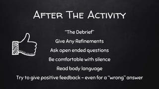 After The Activity
“The Debrief”
Give Any Refinements
Ask open ended questions
Be comfortable with silence
Read body language
Try to give positive feedback - even for a “wrong” answer
 