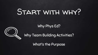 Start with why?
Why Phys Ed?
Why Team Building Activities?
What’s the Purpose
 