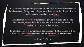 “I’ve come to a frightening conclusion that I am the decisive element in
the classroom. It’s my personal approach that creates the climate. It’s my
daily mood that makes the weather.
As a teacher, I possess a tremendous power to make a child’s life
miserable or joyous. I can be a tool of torture or an instrument of
inspiration. I can humiliate or heal.
In all situations, it is my response that decides whether a crisis will be
escalated or de-escalated and a child humanized or dehumanized.”
― Haim G. Ginott
 