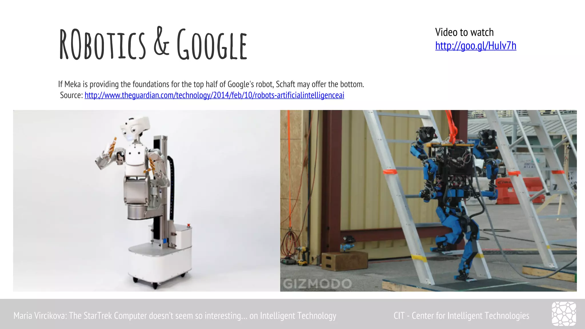 RObotics & Google Video to watch 
http://goo.gl/HuIv7h 
If Meka is providing the foundations for the top half of Google's robot, Schaft may offer the bottom. 
Source: http://www.theguardian.com/technology/2014/feb/10/robots-artificialintelligenceai 
Maria Vircikova: The StarTrek Computer doesn’t seem so interesting… on Intelligent Technology CIT - Center for Intelligent Technologies 
 