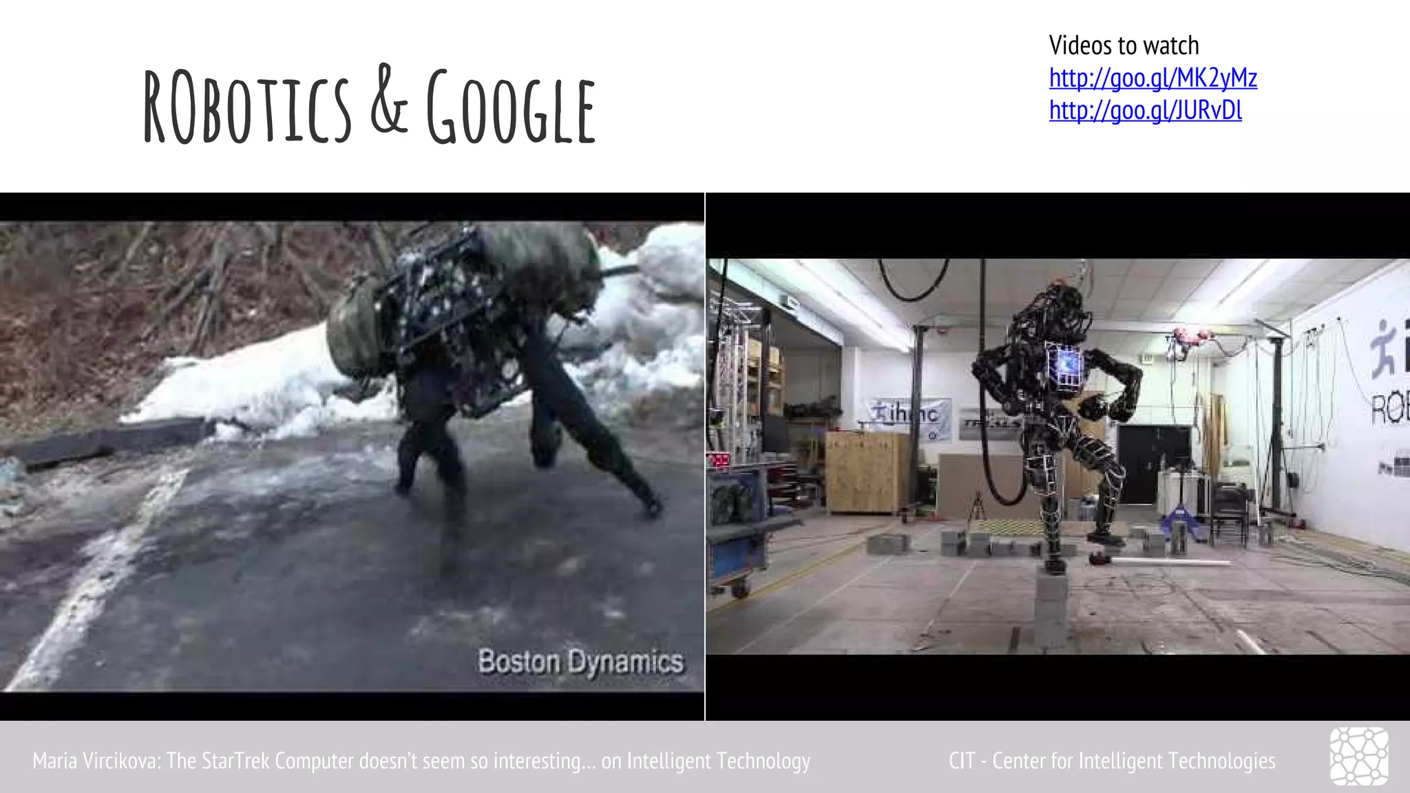 RObotics & Google Videos to watch 
http://goo.gl/MK2yMz 
http://goo.gl/JURvDl 
Maria Vircikova: The StarTrek Computer doesn’t seem so interesting… on Intelligent Technology CIT - Center for Intelligent Technologies 
 