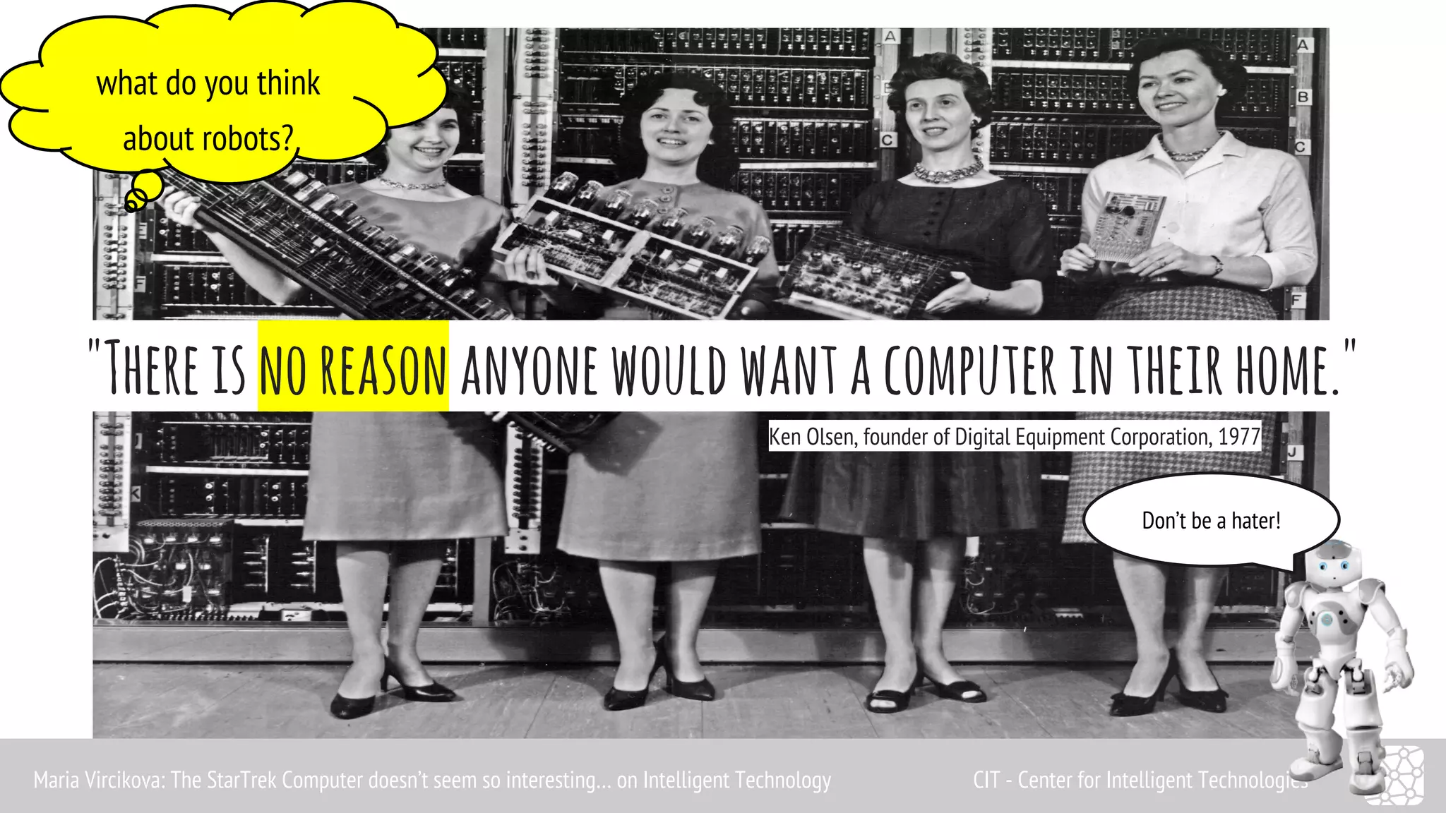 what do you think 
about robots? 
"There is no reason anyone would want a computer in their home." 
Ken Olsen, founder of Digital Equipment Corporation, 1977 
Don’t be a hater! 
Maria Vircikova: The StarTrek Computer doesn’t seem so interesting… on Intelligent Technology CIT - Center for Intelligent Technologies 
 