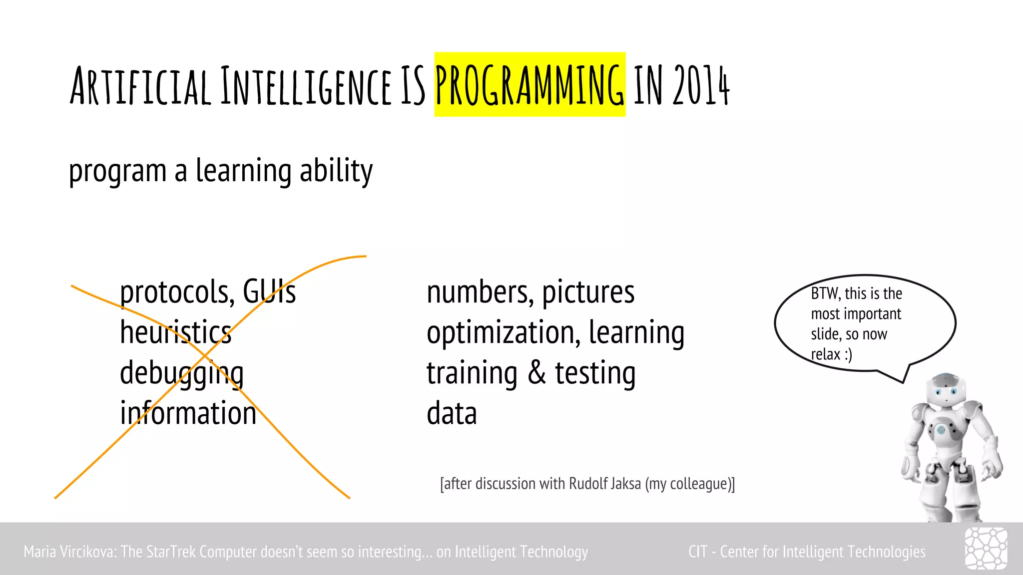 Artificial Intelligence IS PROGRAMMING IN 2014 
BTW, this is the 
most important 
slide, so now 
relax :) 
program a learning ability 
protocols, GUIs numbers, pictures 
heuristics optimization, learning 
debugging training & testing 
information data 
[after discussion with Rudolf Jaksa (my colleague)] 
Maria Vircikova: The StarTrek Computer doesn’t seem so interesting… on Intelligent Technology CIT - Center for Intelligent Technologies 
 