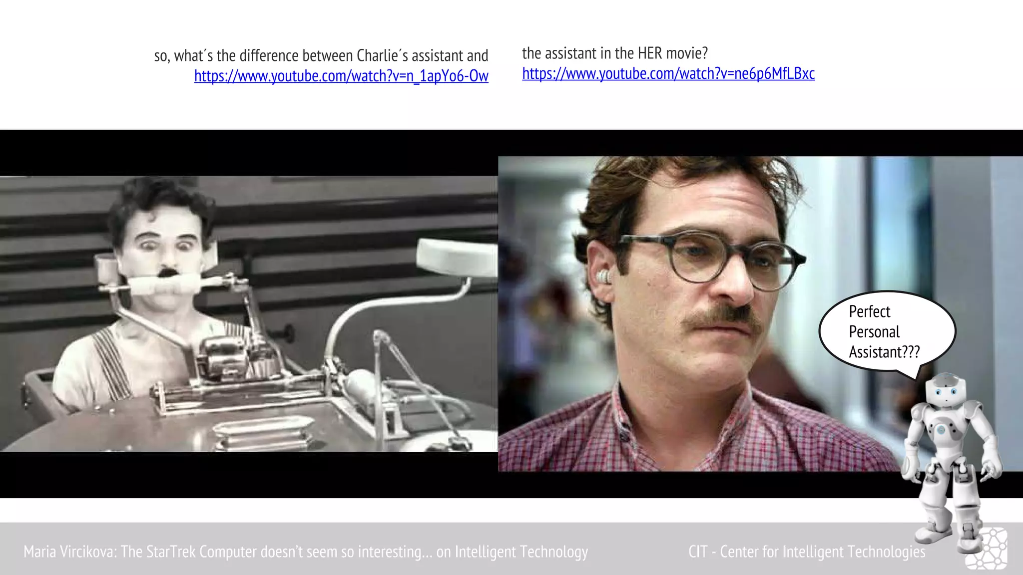 Perfect 
Personal 
Assistant??? 
so, what´s the difference between Charlie´s assistant and 
https://www.youtube.com/watch?v=n_1apYo6-Ow 
the assistant in the HER movie? 
https://www.youtube.com/watch?v=ne6p6MfLBxc 
Maria Vircikova: The StarTrek Computer doesn’t seem so interesting… on Intelligent Technology CIT - Center for Intelligent Technologies 
 