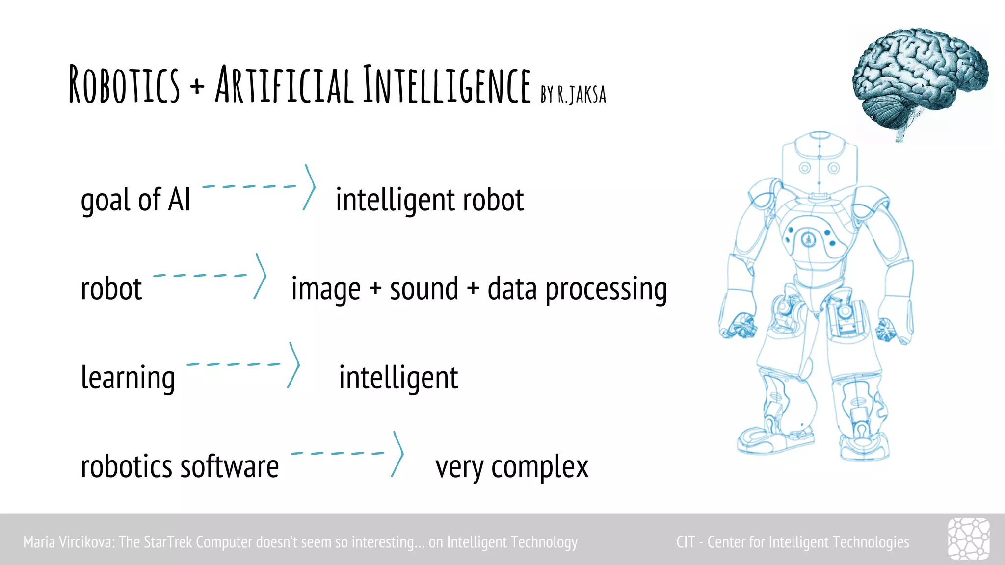 Robotics + Artificial Intelligence by r.jaksa 
goal of AI -----> intelligent robot 
robot -----> image + sound + data processing 
learning -----> intelligent 
robotics software -----> very complex 
Maria Vircikova: The StarTrek Computer doesn’t seem so interesting… on Intelligent Technology CIT - Center for Intelligent Technologies 
 