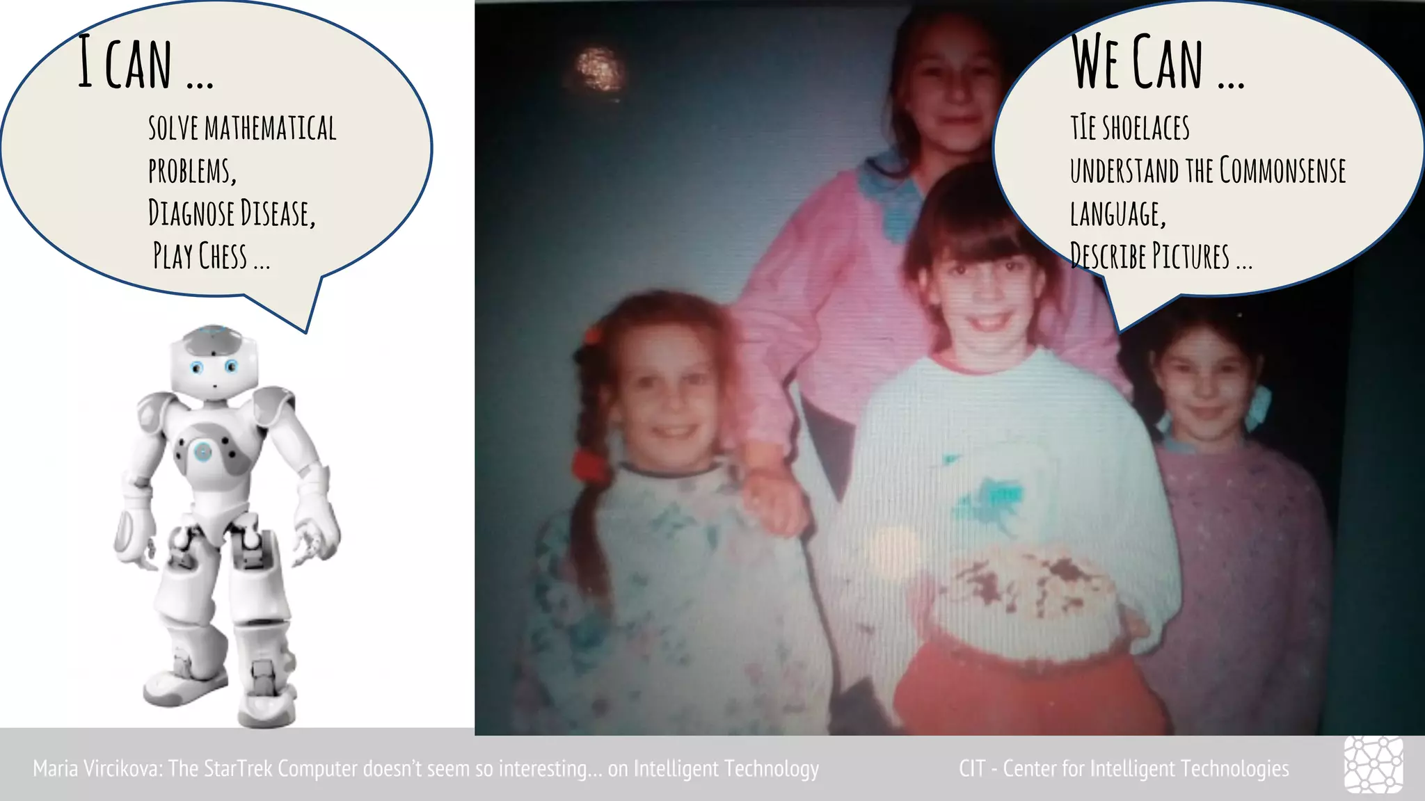 I can … 
solve mathematical 
problems, 
Diagnose Disease, 
Play Chess ... 
We Can … 
tIe shoelaces 
understand the Commonsense 
language, 
Describe Pictures ... 
Maria Vircikova: The StarTrek Computer doesn’t seem so interesting… on Intelligent Technology CIT - Center for Intelligent Technologies 
 