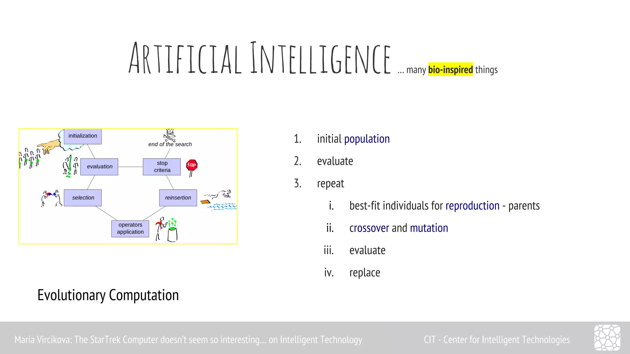 Artificial Intelligence … many bio-inspired things 
Evolutionary Computation 
1. initial population 
2. evaluate 
3. repeat 
i. best-fit individuals for reproduction - parents 
ii. crossover and mutation 
iii. evaluate 
iv. replace 
Maria Vircikova: The StarTrek Computer doesn’t seem so interesting… on Intelligent Technology CIT - Center for Intelligent Technologies 
 
