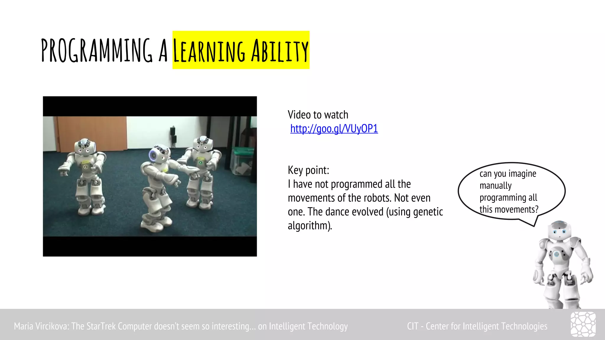 PROGRAMMING A Learning Ability 
can you imagine 
manually 
programming all 
this movements? 
Video to watch 
http://goo.gl/VUyOP1 
Key point: 
I have not programmed all the 
movements of the robots. Not even 
one. The dance evolved (using genetic 
algorithm). 
Maria Vircikova: The StarTrek Computer doesn’t seem so interesting… on Intelligent Technology CIT - Center for Intelligent Technologies 
 